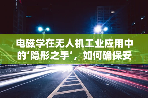 电磁学在无人机工业应用中的‘隐形之手’，如何确保安全与高效？
