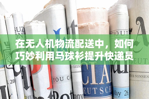 在无人机物流配送中，如何巧妙利用马球衫提升快递员识别度？