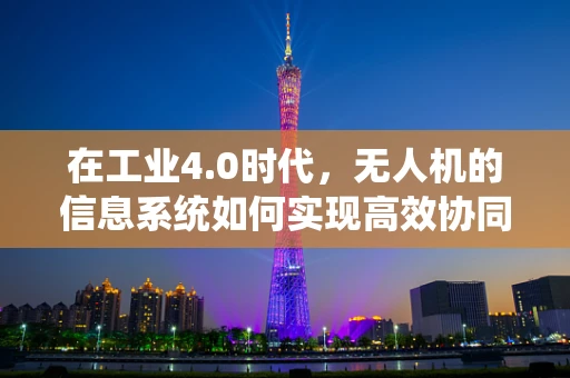 在工业4.0时代，无人机的信息系统如何实现高效协同与智能调度？