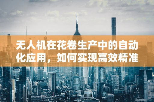 无人机在花卷生产中的自动化应用，如何实现高效精准的物流配送？