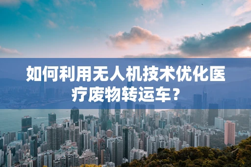 如何利用无人机技术优化医疗废物转运车？