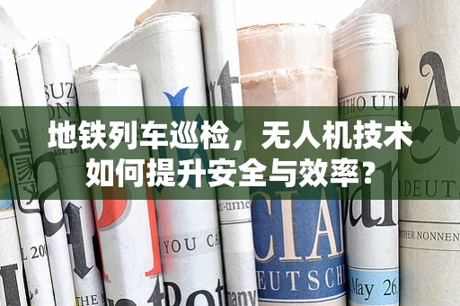地铁列车巡检，无人机技术如何提升安全与效率？