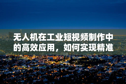 无人机在工业短视频制作中的高效应用，如何实现精准拍摄与快速剪辑？