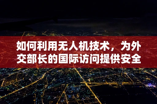 如何利用无人机技术，为外交部长的国际访问提供安全保障与高效沟通？
