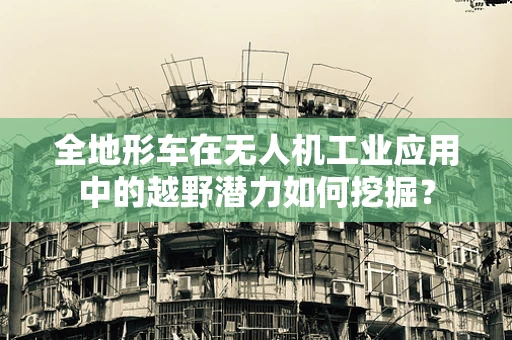 全地形车在无人机工业应用中的越野潜力如何挖掘？