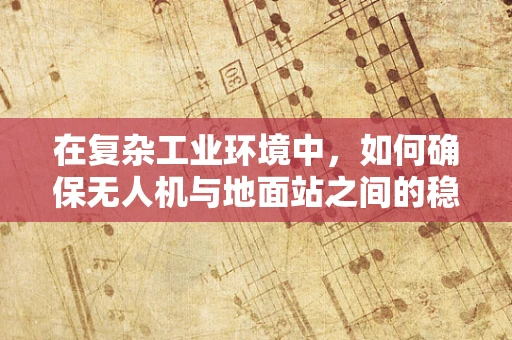 在复杂工业环境中，如何确保无人机与地面站之间的稳定通信？
