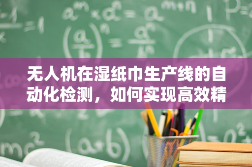 无人机在湿纸巾生产线的自动化检测，如何实现高效精准的湿纸巾计数？