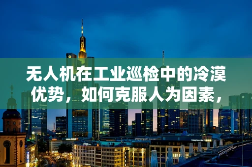 无人机在工业巡检中的冷漠优势，如何克服人为因素，提升效率？