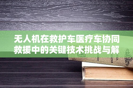 无人机在救护车医疗车协同救援中的关键技术挑战与解决方案