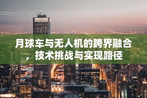 月球车与无人机的跨界融合，技术挑战与实现路径