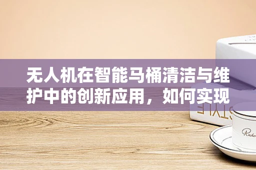 无人机在智能马桶清洁与维护中的创新应用，如何实现高效巡检与精准喷洒？