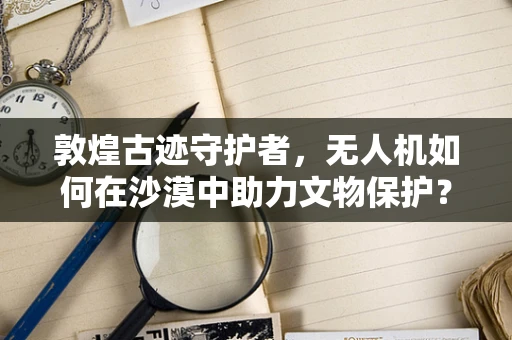 敦煌古迹守护者，无人机如何在沙漠中助力文物保护？