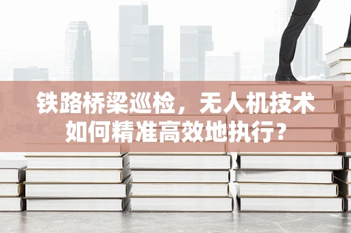 铁路桥梁巡检，无人机技术如何精准高效地执行？