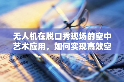 无人机在脱口秀现场的空中艺术应用，如何实现高效空中摄影与即时素材传输？
