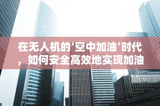 在无人机的‘空中加油’时代，如何安全高效地实现加油站设计？