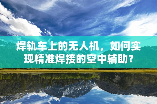 焊轨车上的无人机，如何实现精准焊接的空中辅助？