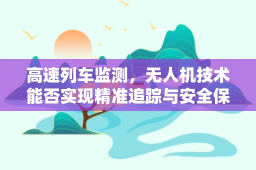 高速列车监测，无人机技术能否实现精准追踪与安全保障？