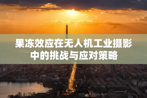 果冻效应在无人机工业摄影中的挑战与应对策略