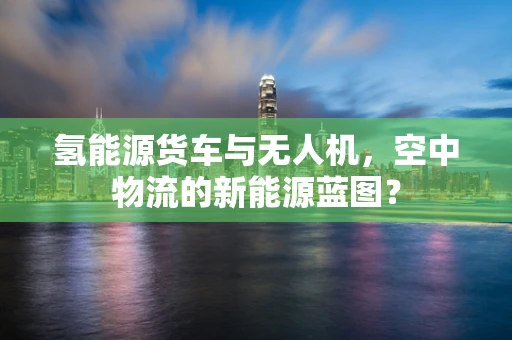 氢能源货车与无人机，空中物流的新能源蓝图？