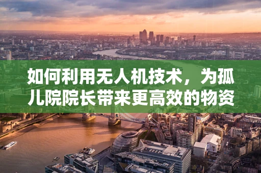 如何利用无人机技术，为孤儿院院长带来更高效的物资配送与安全监控？