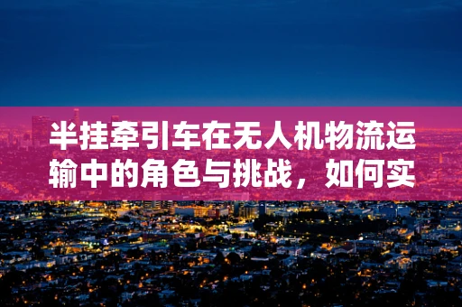 半挂牵引车在无人机物流运输中的角色与挑战，如何实现高效协同？