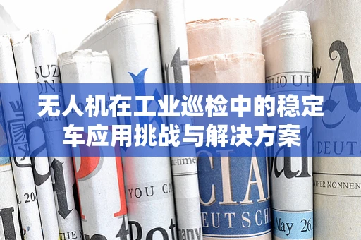 无人机在工业巡检中的稳定车应用挑战与解决方案