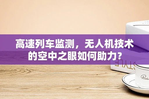 高速列车监测，无人机技术的空中之眼如何助力？