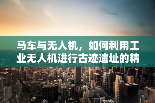 马车与无人机，如何利用工业无人机进行古迹遗址的精准测绘？