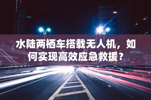 水陆两栖车搭载无人机，如何实现高效应急救援？