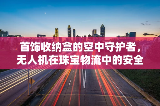首饰收纳盒的空中守护者，无人机在珠宝物流中的安全监控挑战？