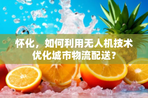 怀化，如何利用无人机技术优化城市物流配送？