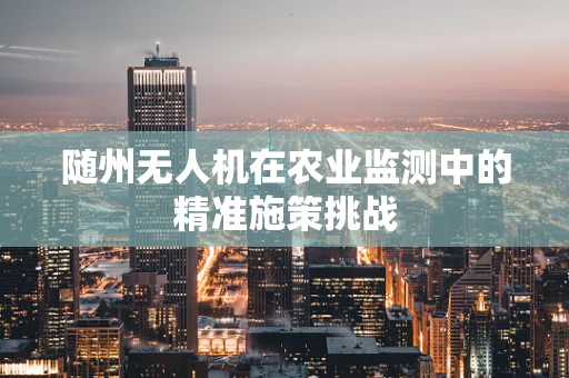 随州无人机在农业监测中的精准施策挑战
