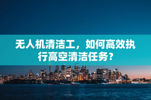 无人机清洁工，如何高效执行高空清洁任务？