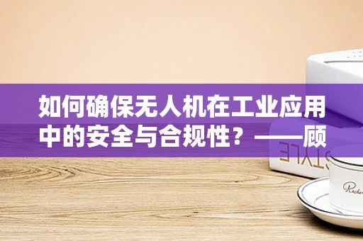 如何确保无人机在工业应用中的安全与合规性？——顾问的视角
