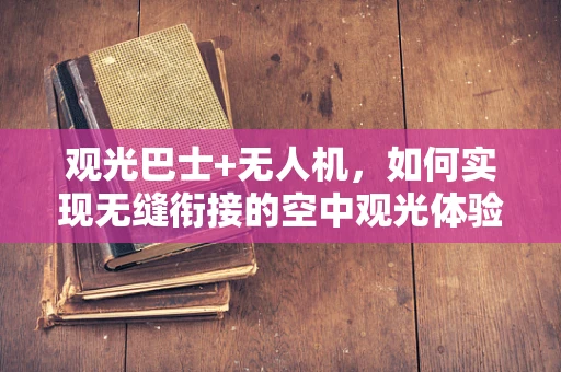 观光巴士+无人机，如何实现无缝衔接的空中观光体验？