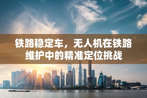铁路稳定车，无人机在铁路维护中的精准定位挑战