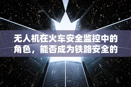 无人机在火车安全监控中的角色，能否成为铁路安全的‘空中哨兵’？