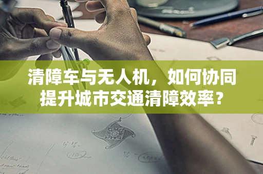 清障车与无人机，如何协同提升城市交通清障效率？