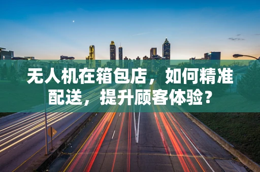 无人机在箱包店，如何精准配送，提升顾客体验？