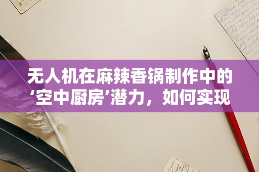 无人机在麻辣香锅制作中的‘空中厨房’潜力，如何实现精准食材投放？