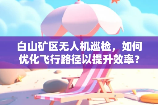 白山矿区无人机巡检，如何优化飞行路径以提升效率？