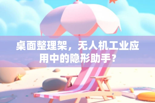 桌面整理架，无人机工业应用中的隐形助手？