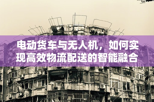 电动货车与无人机，如何实现高效物流配送的智能融合？