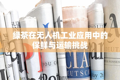 绿茶在无人机工业应用中的保鲜与运输挑战