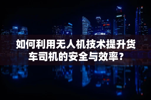 如何利用无人机技术提升货车司机的安全与效率？