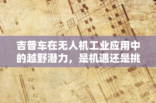 吉普车在无人机工业应用中的越野潜力，是机遇还是挑战？