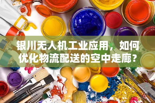 银川无人机工业应用，如何优化物流配送的空中走廊？