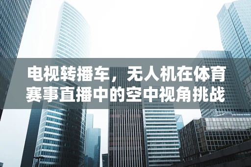 电视转播车，无人机在体育赛事直播中的空中视角挑战