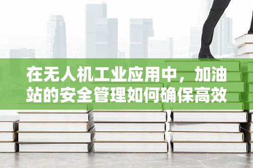 在无人机工业应用中，加油站的安全管理如何确保高效与安全？
