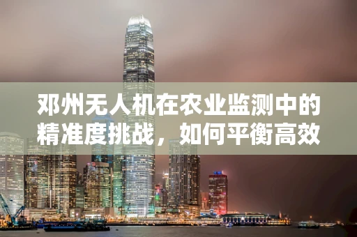邓州无人机在农业监测中的精准度挑战，如何平衡高效率与细节捕捉？